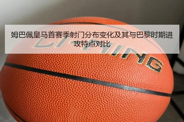 姆巴佩皇马首赛季射门分布变化及其与巴黎时期进攻特点对比