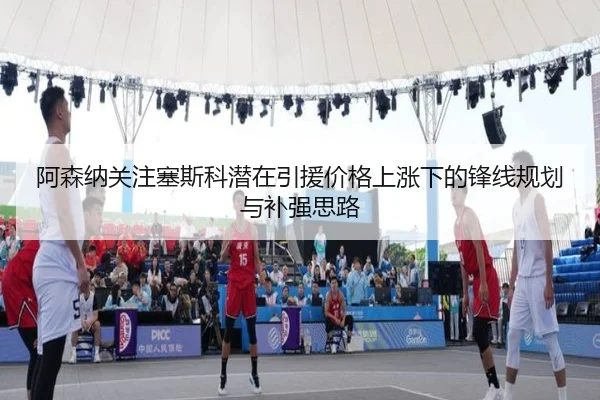 阿森纳关注塞斯科潜在引援价格上涨下的锋线规划与补强思路