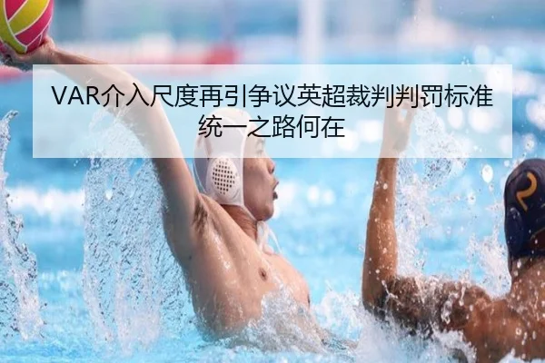 VAR介入尺度再引争议英超裁判判罚标准统一之路何在