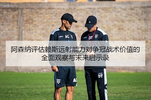 阿森纳评估赖斯远射能力对争冠战术价值的全面观察与未来启示录
