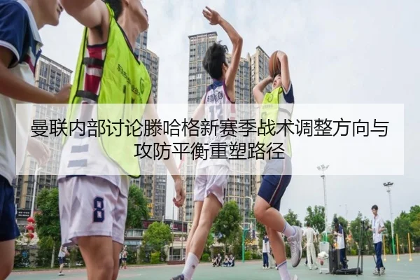 曼联内部讨论滕哈格新赛季战术调整方向与攻防平衡重塑路径